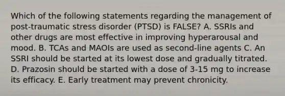 Which of the following statements regarding the management of post-traumatic stress disorder (PTSD) is FALSE? A. SSRIs and other drugs are most effective in improving hyperarousal and mood. B. TCAs and MAOIs are used as second-line agents C. An SSRI should be started at its lowest dose and gradually titrated. D. Prazosin should be started with a dose of 3-15 mg to increase its efficacy. E. Early treatment may prevent chronicity.