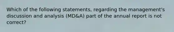 Which of the following​ statements, regarding the​ management's discussion and analysis​ (MD&A) part of the annual report is not​ correct?