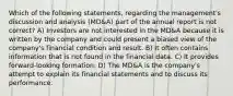 Which of the following statements, regarding the management's discussion and analysis (MD&A) part of the annual report is not correct? A) Investors are not interested in the MD&A because it is written by the company and could present a biased view of the company's financial condition and result. B) It often contains information that is not found in the financial data. C) It provides forward-looking formation. D) The MD&A is the company's attempt to explain its financial statements and to discuss its performance.