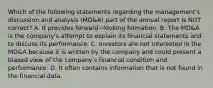 Which of the following statements regarding the​ management's discussion and analysis​ (MD&A) part of the annual report is NOT​ correct? A. It provides forward−looking formation. B. The​ MD&A is the​ company's attempt to explain its financial statements and to discuss its performance. C. Investors are not interested in the​ MD&A because it is written by the company and could present a biased view of the​ company's financial condition and performance. D. It often contains information that is not found in the financial data.