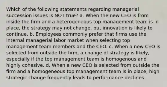 Which of the following statements regarding managerial succession issues is NOT true? a. When the new CEO is from inside the firm and a heterogeneous top management team is in place, the strategy may not change, but innovation is likely to continue. b. Employees commonly prefer that firms use the internal managerial labor market when selecting top management team members and the CEO. c. When a new CEO is selected from outside the firm, a change of strategy is likely, especially if the top management team is homogenous and highly cohesive. d. When a new CEO is selected from outside the firm and a homogeneous top management team is in place, high strategic change frequently leads to performance declines.