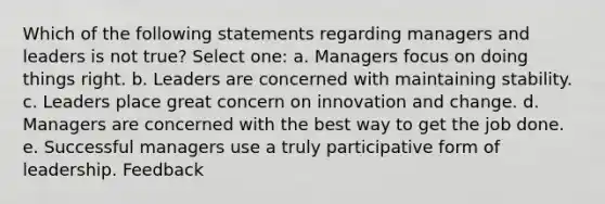 Which of the following statements regarding managers and leaders is not true? Select one: a. Managers focus on doing things right. b. Leaders are concerned with maintaining stability. c. Leaders place great concern on innovation and change. d. Managers are concerned with the best way to get the job done. e. Successful managers use a truly participative form of leadership. Feedback