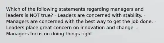 Which of the following statements regarding managers and leaders is NOT true? - Leaders are concerned with stability. - Managers are concerned with the best way to get the job done. - Leaders place great concern on innovation and change. - Managers focus on doing things right