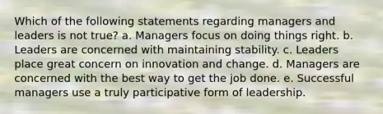 Which of the following statements regarding managers and leaders is not true? a. Managers focus on doing things right. b. Leaders are concerned with maintaining stability. c. Leaders place great concern on innovation and change. d. Managers are concerned with the best way to get the job done. e. Successful managers use a truly participative form of leadership.