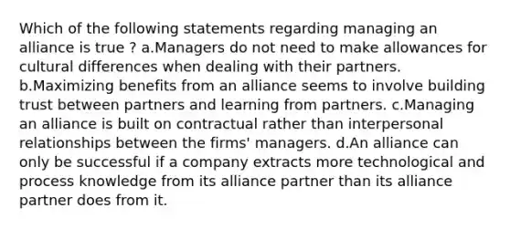 Which of the following statements regarding managing an alliance is true ? a.Managers do not need to make allowances for cultural differences when dealing with their partners. b.Maximizing benefits from an alliance seems to involve building trust between partners and learning from partners. c.Managing an alliance is built on contractual rather than interpersonal relationships between the firms' managers. d.An alliance can only be successful if a company extracts more technological and process knowledge from its alliance partner than its alliance partner does from it.