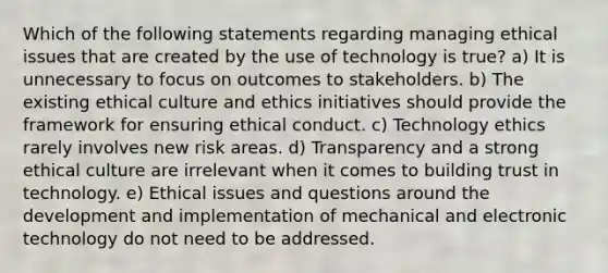 Which of the following statements regarding managing ethical issues that are created by the use of technology is true? a) It is unnecessary to focus on outcomes to stakeholders. b) The existing ethical culture and ethics initiatives should provide the framework for ensuring ethical conduct. c) Technology ethics rarely involves new risk areas. d) Transparency and a strong ethical culture are irrelevant when it comes to building trust in technology. e) Ethical issues and questions around the development and implementation of mechanical and electronic technology do not need to be addressed.