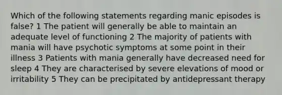 Which of the following statements regarding manic episodes is false? 1 The patient will generally be able to maintain an adequate level of functioning 2 The majority of patients with mania will have psychotic symptoms at some point in their illness 3 Patients with mania generally have decreased need for sleep 4 They are characterised by severe elevations of mood or irritability 5 They can be precipitated by antidepressant therapy