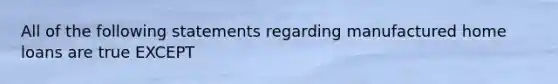 All of the following statements regarding manufactured home loans are true EXCEPT