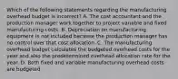 Which of the following statements regarding the manufacturing overhead budget is​ incorrect? A. The cost accountant and the production manager work together to project variable and fixed manufacturing costs. B. Depreciation on manufacturing equipment is not included because the production manager has no control over that cost allocation. C. The manufacturing overhead budget calculates the budgeted overhead costs for the year and also the predetermined overhead allocation rate for the year. D. Both fixed and variable manufacturing overhead costs are budgeted