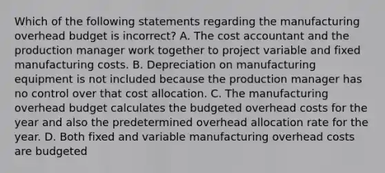 Which of the following statements regarding the manufacturing overhead budget is​ incorrect? A. The cost accountant and the production manager work together to project variable and fixed manufacturing costs. B. Depreciation on manufacturing equipment is not included because the production manager has no control over that cost allocation. C. The manufacturing overhead budget calculates the budgeted overhead costs for the year and also the predetermined overhead allocation rate for the year. D. Both fixed and variable manufacturing overhead costs are budgeted