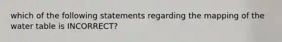 which of the following statements regarding the mapping of the water table is INCORRECT?