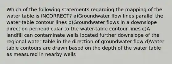 Which of the following statements regarding the mapping of <a href='https://www.questionai.com/knowledge/kra6qgcwqy-the-water-table' class='anchor-knowledge'>the water table</a> is INCORRECT? a)Groundwater flow lines parallel the water-table contour lines b)Groundwater flows in a downslope direction perpendicular to the water-table contour lines c)A landfill can contaminate wells located further downslope of the regional water table in the direction of groundwater flow d)Water table contours are drawn based on the depth of the water table as measured in nearby wells