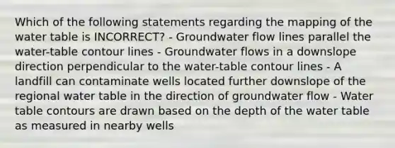 Which of the following statements regarding the mapping of the water table is INCORRECT? - Groundwater flow lines parallel the water-table contour lines - Groundwater flows in a downslope direction perpendicular to the water-table contour lines - A landfill can contaminate wells located further downslope of the regional water table in the direction of groundwater flow - Water table contours are drawn based on the depth of the water table as measured in nearby wells