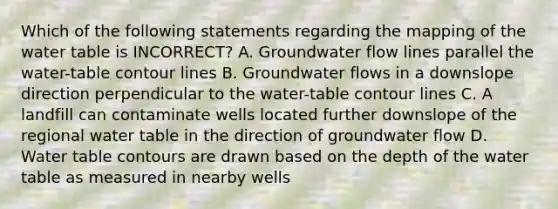 Which of the following statements regarding the mapping of the water table is INCORRECT? A. Groundwater flow lines parallel the water-table contour lines B. Groundwater flows in a downslope direction perpendicular to the water-table contour lines C. A landfill can contaminate wells located further downslope of the regional water table in the direction of groundwater flow D. Water table contours are drawn based on the depth of the water table as measured in nearby wells