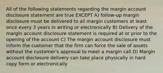 All of the following statements regarding the margin account disclosure statement are true EXCEPT A) follow-up margin disclosure must be delivered to all margin customers at least once every 3 years in writing or electronically B) Delivery of the margin account disclosure statement is required at or prior to the opening of the account C) The margin account disclosure must inform the customer that the firm can force the sale of assets without the customer's approval to meet a margin call D) Margin account disclosure delivery can take place physically in hard copy form or electronically