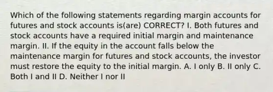 Which of the following statements regarding margin accounts for futures and stock accounts is(are) CORRECT? I. Both futures and stock accounts have a required initial margin and maintenance margin. II. If the equity in the account falls below the maintenance margin for futures and stock accounts, the investor must restore the equity to the initial margin. A. I only B. II only C. Both I and II D. Neither I nor II