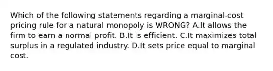 Which of the following statements regarding a marginal-cost pricing rule for a natural monopoly is WRONG? A.It allows the firm to earn a normal profit. B.It is efficient. C.It maximizes total surplus in a regulated industry. D.It sets price equal to marginal cost.