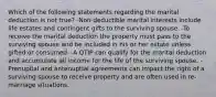 Which of the following statements regarding the marital deduction is not true? -Non-deductible marital interests include life estates and contingent gifts to the surviving spouse. -To receive the marital deduction the property must pass to the surviving spouse and be included in his or her estate unless gifted or consumed. -A QTIP can qualify for the marital deduction and accumulate all income for the life of the surviving spouse. -Prenuptial and antenuptial agreements can impact the right of a surviving spouse to receive property and are often used in re-marriage situations.