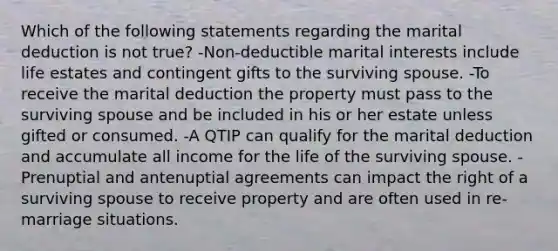 Which of the following statements regarding the marital deduction is not true? -Non-deductible marital interests include life estates and contingent gifts to the surviving spouse. -To receive the marital deduction the property must pass to the surviving spouse and be included in his or her estate unless gifted or consumed. -A QTIP can qualify for the marital deduction and accumulate all income for the life of the surviving spouse. -Prenuptial and antenuptial agreements can impact the right of a surviving spouse to receive property and are often used in re-marriage situations.