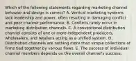 Which of the following statements regarding marketing channel behavior and design is​ correct? A. Vertical marketing systems lack leadership and​ power, often resulting in damaging conflict and poor channel performance. B. Conflicts rarely occur in marketing distribution channels. C. A conventional distribution channel consists of one or more independent​ producers, wholesalers, and retailers acting as a unified system. D. Distribution channels are nothing more than simple collections of firms tied together by various flows. E. The success of individual channel members depends on the overall​ channel's success.