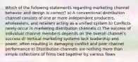 Which of the following statements regarding marketing channel behavior and design is correct? a) A conventional distribution channel consists of one or more independent producers, wholesalers, and retailers acting as a unified system b) Conflicts rarely occur in marketing distribution channels c) The success of individual channel members depends on the overall channel's success d) Vertical marketing systems lack leadership and power, often resulting in damaging conflict and poor channel performance e) Distribution channels are nothing more than simple collections of firms tied together by various flows