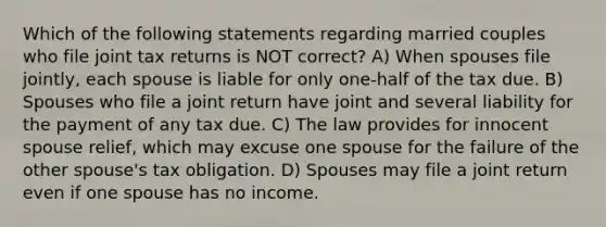 Which of the following statements regarding married couples who file joint tax returns is NOT correct? A) When spouses file jointly, each spouse is liable for only one-half of the tax due. B) Spouses who file a joint return have joint and several liability for the payment of any tax due. C) The law provides for innocent spouse relief, which may excuse one spouse for the failure of the other spouse's tax obligation. D) Spouses may file a joint return even if one spouse has no income.