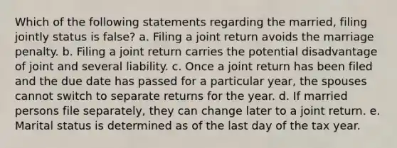 Which of the following statements regarding the married, filing jointly status is false? a. Filing a joint return avoids the marriage penalty. b. Filing a joint return carries the potential disadvantage of joint and several liability. c. Once a joint return has been filed and the due date has passed for a particular year, the spouses cannot switch to separate returns for the year. d. If married persons file separately, they can change later to a joint return. e. Marital status is determined as of the last day of the tax year.