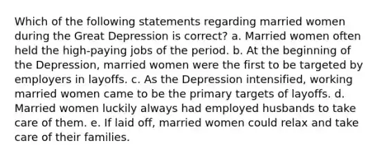 Which of the following statements regarding married women during the Great Depression is correct? a. Married women often held the high-paying jobs of the period. b. At the beginning of the Depression, married women were the first to be targeted by employers in layoffs. c. As the Depression intensified, working married women came to be the primary targets of layoffs. d. Married women luckily always had employed husbands to take care of them. e. If laid off, married women could relax and take care of their families.