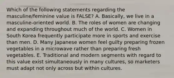 Which of the following statements regarding the masculine/feminine value is FALSE? A. Basically, we live in a masculine-oriented world. B. The roles of women are changing and expanding throughout much of the world. C. Women in South Korea frequently participate more in sports and exercise than men. D. Many Japanese women feel guilty preparing frozen vegetables in a microwave rather than preparing fresh vegetables. E. Traditional and modern segments with regard to this value exist simultaneously in many cultures, so marketers must adapt not only across but within cultures.