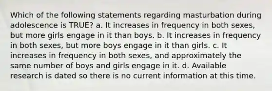 Which of the following statements regarding masturbation during adolescence is TRUE? a. It increases in frequency in both sexes, but more girls engage in it than boys. b. It increases in frequency in both sexes, but more boys engage in it than girls. c. It increases in frequency in both sexes, and approximately the same number of boys and girls engage in it. d. Available research is dated so there is no current information at this time.