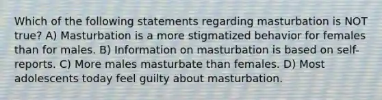 Which of the following statements regarding masturbation is NOT true? A) Masturbation is a more stigmatized behavior for females than for males. B) Information on masturbation is based on self-reports. C) More males masturbate than females. D) Most adolescents today feel guilty about masturbation.