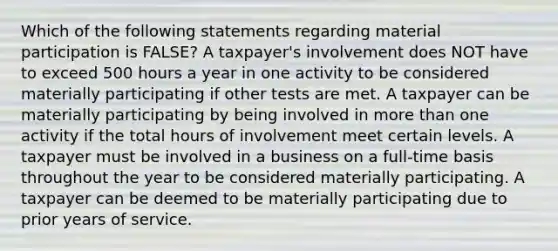 Which of the following statements regarding material participation is FALSE? A taxpayer's involvement does NOT have to exceed 500 hours a year in one activity to be considered materially participating if other tests are met. A taxpayer can be materially participating by being involved in more than one activity if the total hours of involvement meet certain levels. A taxpayer must be involved in a business on a full-time basis throughout the year to be considered materially participating. A taxpayer can be deemed to be materially participating due to prior years of service.