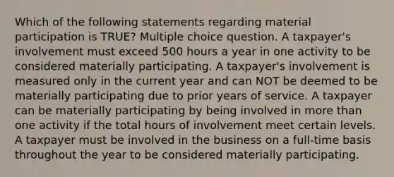 Which of the following statements regarding material participation is TRUE? Multiple choice question. A taxpayer's involvement must exceed 500 hours a year in one activity to be considered materially participating. A taxpayer's involvement is measured only in the current year and can NOT be deemed to be materially participating due to prior years of service. A taxpayer can be materially participating by being involved in more than one activity if the total hours of involvement meet certain levels. A taxpayer must be involved in the business on a full-time basis throughout the year to be considered materially participating.