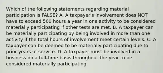 Which of the following statements regarding material participation is FALSE? A. A taxpayer's involvement does NOT have to exceed 500 hours a year in one activity to be considered materially participating if other tests are met. B. A taxpayer can be materially participating by being involved in more than one activity if the total hours of involvement meet certain levels. C. A taxpayer can be deemed to be materially participating due to prior years of service. D. A taxpayer must be involved in a business on a full-time basis throughout the year to be considered materially participating.