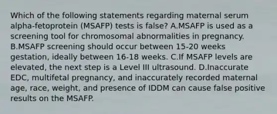 Which of the following statements regarding maternal serum alpha-fetoprotein (MSAFP) tests is false? A.MSAFP is used as a screening tool for chromosomal abnormalities in pregnancy. B.MSAFP screening should occur between 15-20 weeks gestation, ideally between 16-18 weeks. C.If MSAFP levels are elevated, the next step is a Level III ultrasound. D.Inaccurate EDC, multifetal pregnancy, and inaccurately recorded maternal age, race, weight, and presence of IDDM can cause false positive results on the MSAFP.