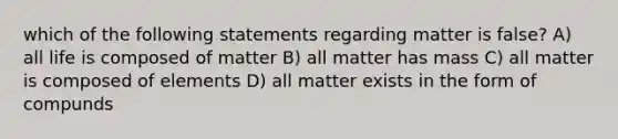 which of the following statements regarding matter is false? A) all life is composed of matter B) all matter has mass C) all matter is composed of elements D) all matter exists in the form of compunds