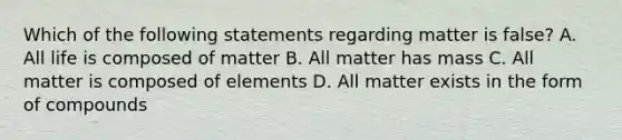 Which of the following statements regarding matter is false? A. All life is composed of matter B. All matter has mass C. All matter is composed of elements D. All matter exists in the form of compounds