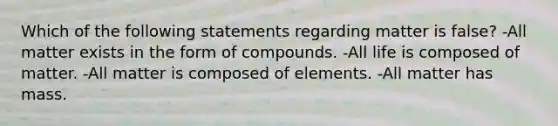 Which of the following statements regarding matter is false? -All matter exists in the form of compounds. -All life is composed of matter. -All matter is composed of elements. -All matter has mass.