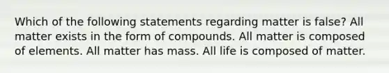 Which of the following statements regarding matter is false? All matter exists in the form of compounds. All matter is composed of elements. All matter has mass. All life is composed of matter.