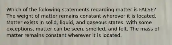 Which of the following statements regarding matter is FALSE? The weight of matter remains constant wherever it is located. Matter exists in solid, liquid, and gaseous states. With some exceptions, matter can be seen, smelled, and felt. The mass of matter remains constant wherever it is located.