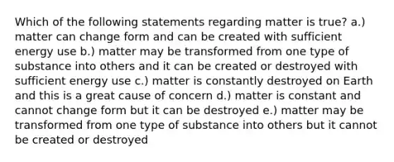 Which of the following statements regarding matter is true? a.) matter can change form and can be created with sufficient energy use b.) matter may be transformed from one type of substance into others and it can be created or destroyed with sufficient energy use c.) matter is constantly destroyed on Earth and this is a great cause of concern d.) matter is constant and cannot change form but it can be destroyed e.) matter may be transformed from one type of substance into others but it cannot be created or destroyed