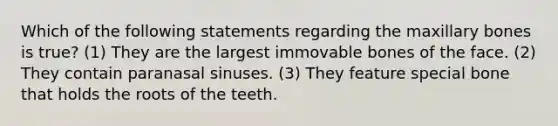 Which of the following statements regarding the maxillary bones is true? (1) They are the largest immovable bones of the face. (2) They contain paranasal sinuses. (3) They feature special bone that holds the roots of the teeth.