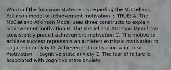 Which of the following statements regarding the McClelland-Atkinson model of achievement motivation is TRUE: A. The McClelland-Atkinson Model uses three constructs to explain achievement motivation B. The McClelland-Atkinson Model can consistently predict achievement motivation C. The motive to achieve success represents an athlete's extrinsic motivation to engage in activity D. Achievement motivation = intrinsic motivation + cognitive state anxiety E. The fear of failure is associated with cognitive state anxiety