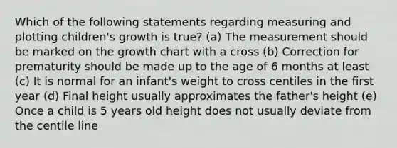 Which of the following statements regarding measuring and plotting children's growth is true? (a) The measurement should be marked on the growth chart with a cross (b) Correction for prematurity should be made up to the age of 6 months at least (c) It is normal for an infant's weight to cross centiles in the first year (d) Final height usually approximates the father's height (e) Once a child is 5 years old height does not usually deviate from the centile line