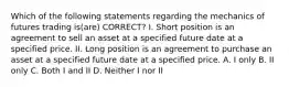 Which of the following statements regarding the mechanics of futures trading is(are) CORRECT? I. Short position is an agreement to sell an asset at a specified future date at a specified price. II. Long position is an agreement to purchase an asset at a specified future date at a specified price. A. I only B. II only C. Both I and II D. Neither I nor II