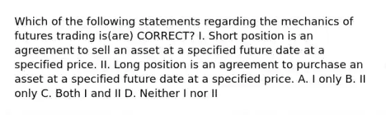 Which of the following statements regarding the mechanics of futures trading is(are) CORRECT? I. Short position is an agreement to sell an asset at a specified future date at a specified price. II. Long position is an agreement to purchase an asset at a specified future date at a specified price. A. I only B. II only C. Both I and II D. Neither I nor II