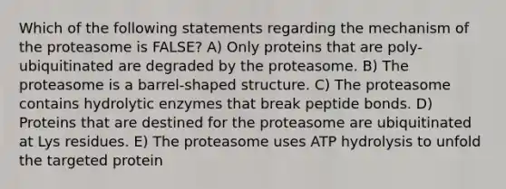 Which of the following statements regarding the mechanism of the proteasome is FALSE? A) Only proteins that are poly-ubiquitinated are degraded by the proteasome. B) The proteasome is a barrel-shaped structure. C) The proteasome contains hydrolytic enzymes that break peptide bonds. D) Proteins that are destined for the proteasome are ubiquitinated at Lys residues. E) The proteasome uses ATP hydrolysis to unfold the targeted protein