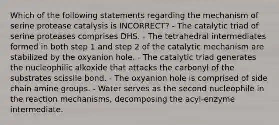 Which of the following statements regarding the mechanism of serine protease catalysis is INCORRECT? - The catalytic triad of serine proteases comprises DHS. - The tetrahedral intermediates formed in both step 1 and step 2 of the catalytic mechanism are stabilized by the oxyanion hole. - The catalytic triad generates the nucleophilic alkoxide that attacks the carbonyl of the substrates scissile bond. - The oxyanion hole is comprised of side chain amine groups. - Water serves as the second nucleophile in the reaction mechanisms, decomposing the acyl-enzyme intermediate.