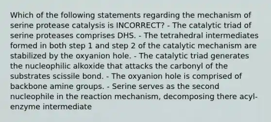 Which of the following statements regarding the mechanism of serine protease catalysis is INCORRECT? - The catalytic triad of serine proteases comprises DHS. - The tetrahedral intermediates formed in both step 1 and step 2 of the catalytic mechanism are stabilized by the oxyanion hole. - The catalytic triad generates the nucleophilic alkoxide that attacks the carbonyl of the substrates scissile bond. - The oxyanion hole is comprised of backbone amine groups. - Serine serves as the second nucleophile in the reaction mechanism, decomposing there acyl-enzyme intermediate