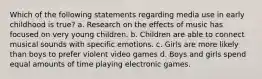 Which of the following statements regarding media use in early childhood is true? a. Research on the effects of music has focused on very young children. b. Children are able to connect musical sounds with specific emotions. c. Girls are more likely than boys to prefer violent video games d. Boys and girls spend equal amounts of time playing electronic games.